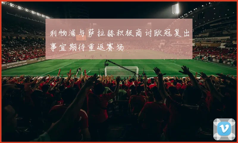 利物浦与萨拉赫积极商讨欧冠复出事宜期待重返赛场