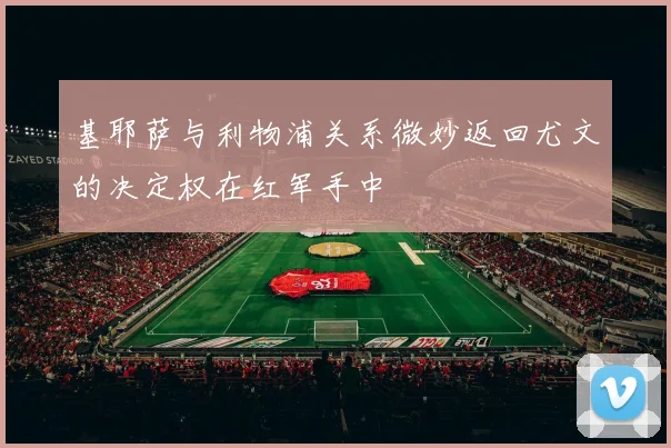 基耶萨与利物浦关系微妙返回尤文的决定权在红军手中