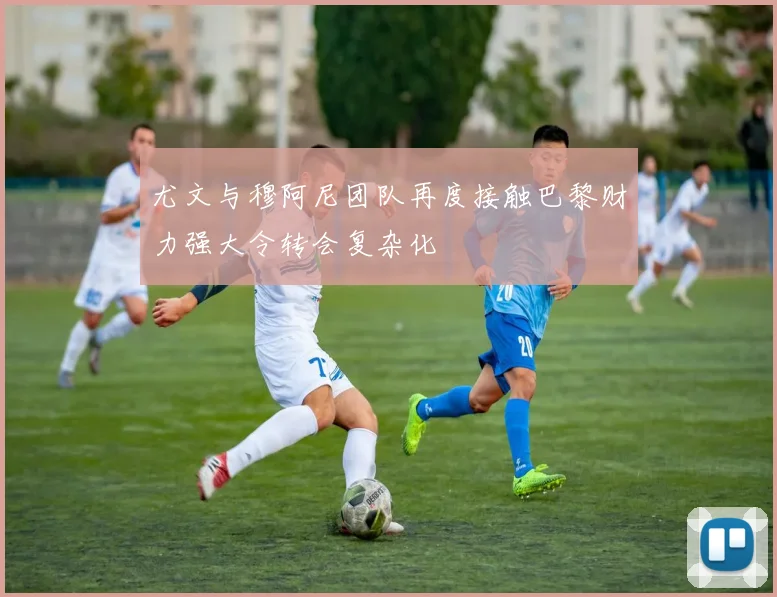 尤文与穆阿尼团队再度接触巴黎财力强大令转会复杂化