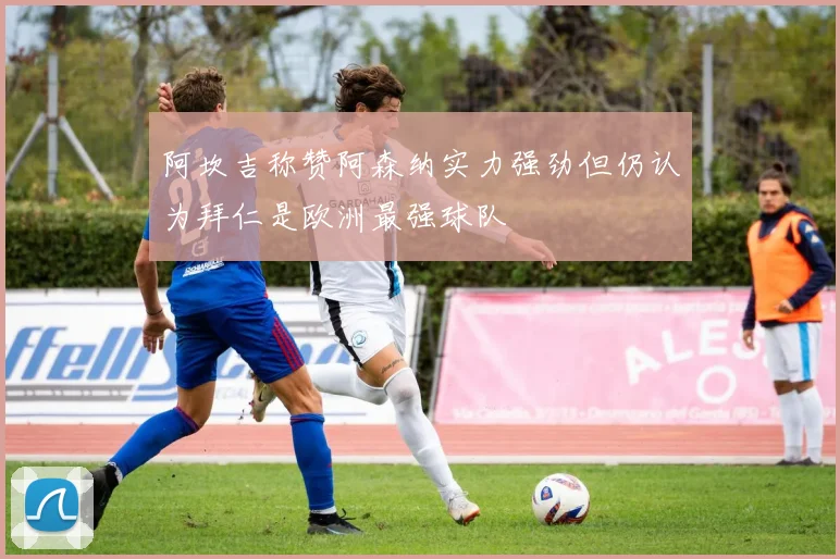 阿坎吉称赞阿森纳实力强劲但仍认为拜仁是欧洲最强球队